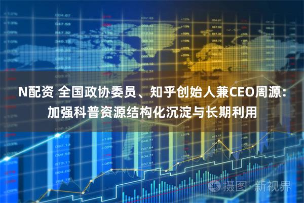 N配资 全国政协委员、知乎创始人兼CEO周源：加强科普资源结构化沉淀与长期利用