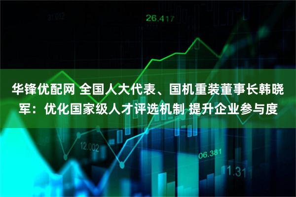 华锋优配网 全国人大代表、国机重装董事长韩晓军：优化国家级人才评选机制 提升企业参与度