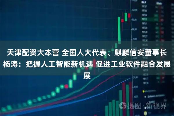 天津配资大本营 全国人大代表、麒麟信安董事长杨涛：把握人工智能新机遇 促进工业软件融合发展