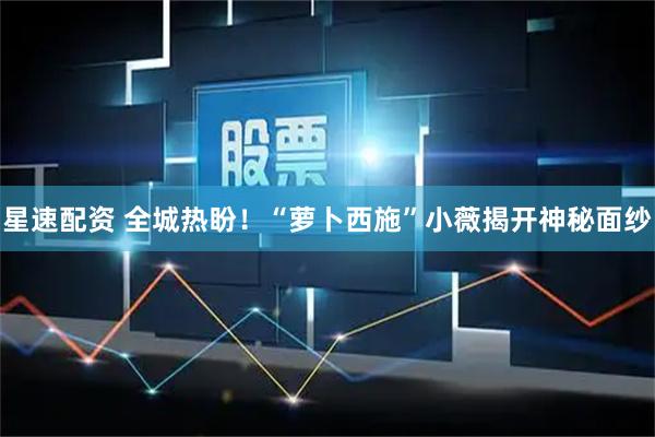 星速配资 全城热盼！“萝卜西施”小薇揭开神秘面纱