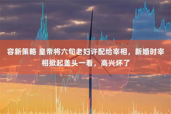 容新策略 皇帝将六旬老妇许配给宰相，新婚时宰相掀起盖头一看，高兴坏了