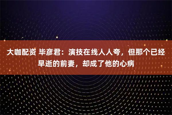 大咖配资 毕彦君：演技在线人人夸，但那个已经早逝的前妻，却成了他的心病