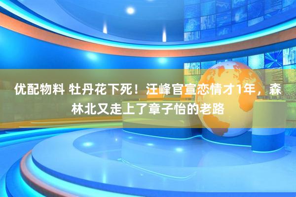 优配物料 牡丹花下死！汪峰官宣恋情才1年，森林北又走上了章子怡的老路