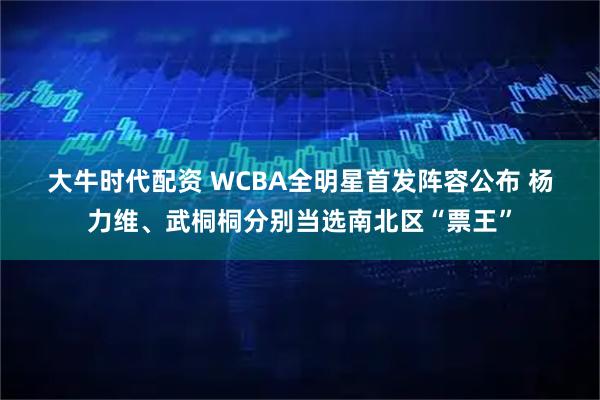 大牛时代配资 WCBA全明星首发阵容公布 杨力维、武桐桐分别当选南北区“票王”