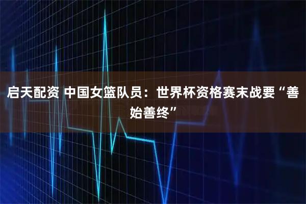 启天配资 中国女篮队员：世界杯资格赛末战要“善始善终”