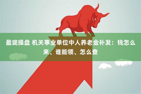 盈珑操盘 机关事业单位中人养老金补发：钱怎么来、谁能领、怎么查