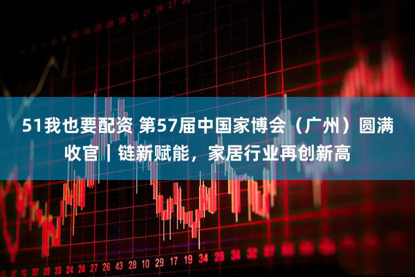 51我也要配资 第57届中国家博会（广州）圆满收官｜链新赋能，家居行业再创新高