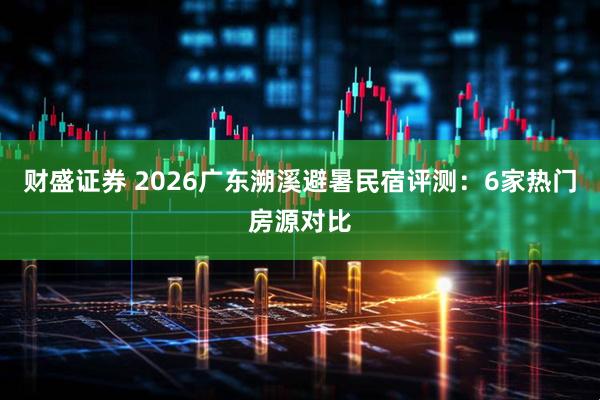 财盛证券 2026广东溯溪避暑民宿评测：6家热门房源对比