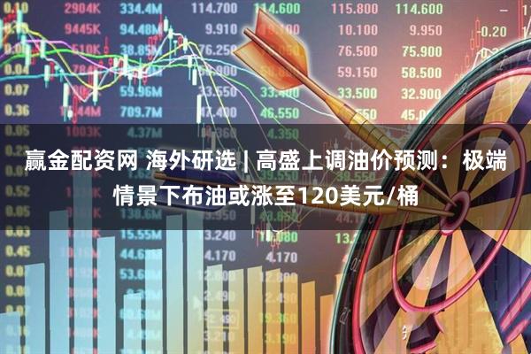 赢金配资网 海外研选 | 高盛上调油价预测：极端情景下布油或涨至120美元/桶
