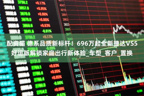 配资猫 德系品质新标杆！696万起全新捷达VS5好运版解锁家庭出行新体验_车型_客户_置换