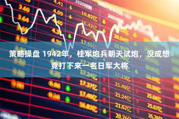策略操盘 1942年，桂军炮兵朝天试炮，没成想竟打下来一名日军大将