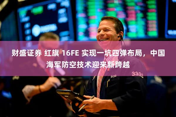 财盛证券 红旗 16FE 实现一坑四弹布局，中国海军防空技术迎来新跨越
