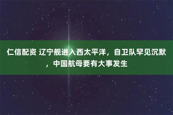 仁信配资 辽宁舰进入西太平洋，自卫队罕见沉默，中国航母要有大事发生