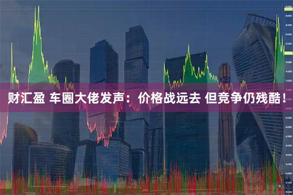 财汇盈 车圈大佬发声：价格战远去 但竞争仍残酷！