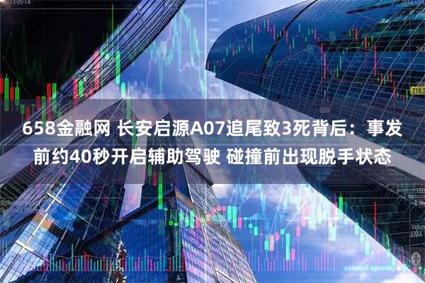 658金融网 长安启源A07追尾致3死背后：事发前约40秒开启辅助驾驶 碰撞前出现脱手状态