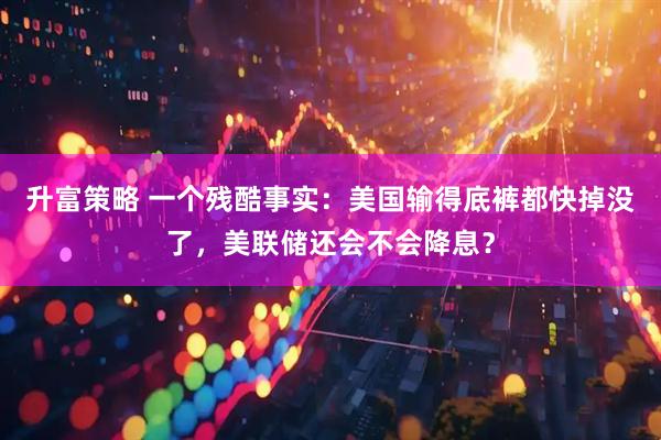升富策略 一个残酷事实：美国输得底裤都快掉没了，美联储还会不会降息？