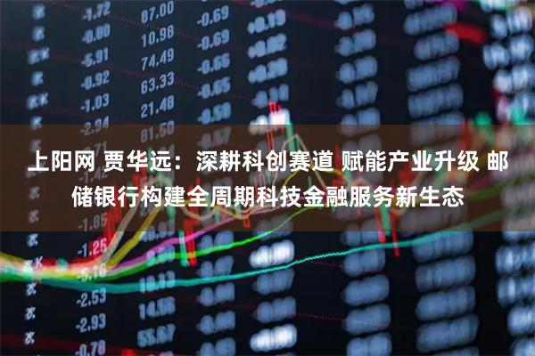 上阳网 贾华远：深耕科创赛道 赋能产业升级 邮储银行构建全周期科技金融服务新生态