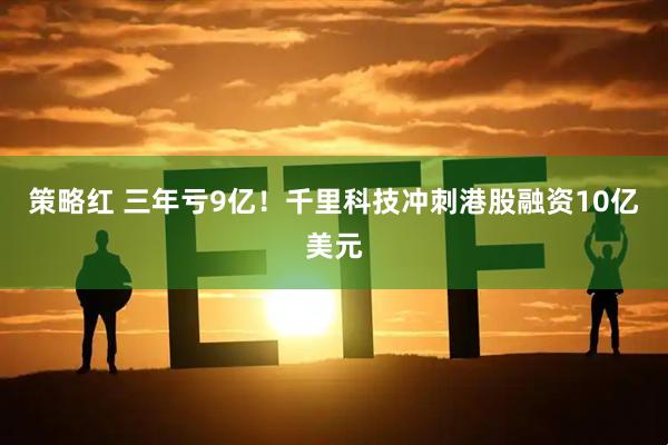 策略红 三年亏9亿!千里科技冲刺港股融资10亿美元