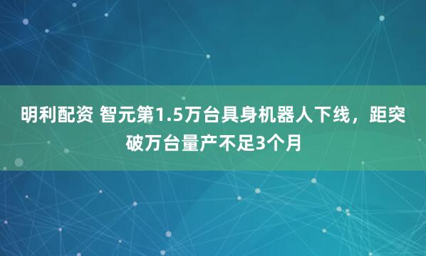 明利配资 智元第1.5万台具身机器人下线，距突破万台量产不足3个月