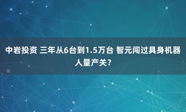 中岩投资 三年从6台到1.5万台 智元闯过具身机器人量产关？
