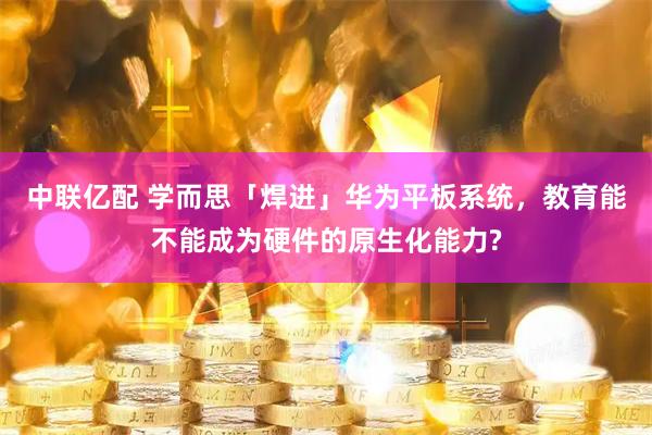 中联亿配 学而思「焊进」华为平板系统，教育能不能成为硬件的原生化能力?