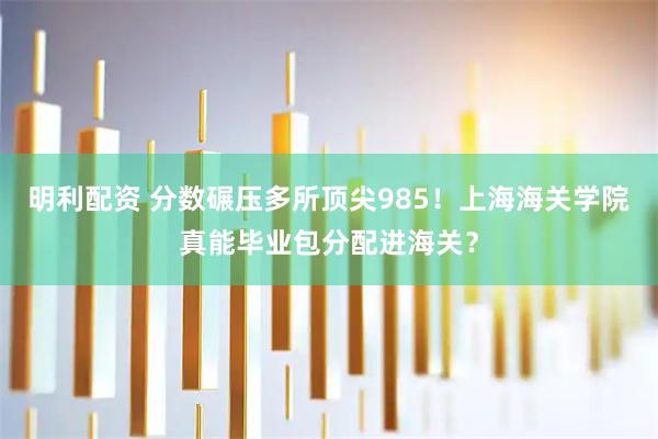 明利配资 分数碾压多所顶尖985！上海海关学院真能毕业包分配进海关？