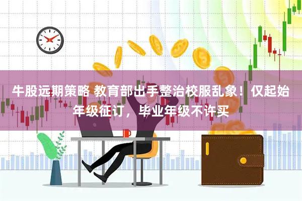 牛股远期策略 教育部出手整治校服乱象！仅起始年级征订，毕业年级不许买