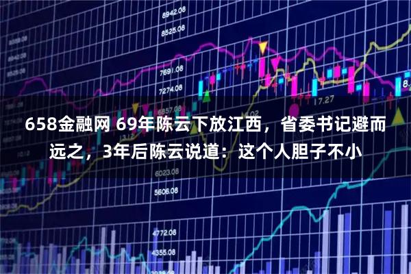 658金融网 69年陈云下放江西，省委书记避而远之，3年后陈云说道：这个人胆子不小