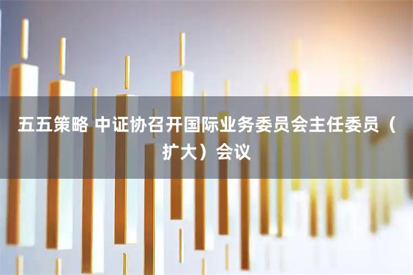 五五策略 中证协召开国际业务委员会主任委员（扩大）会议