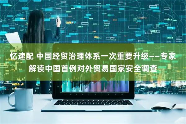 忆速配 中国经贸治理体系一次重要升级——专家解读中国首例对外贸易国家安全调查