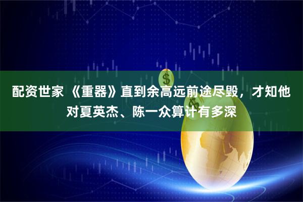 配资世家 《重器》直到余高远前途尽毁，才知他对夏英杰、陈一众算计有多深
