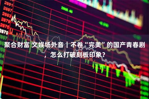 聚合财富 文娱场外音｜不卷“完美”的国产青春剧，怎么打破刻板印象？
