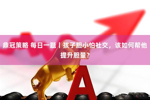 鼎冠策略 每日一题丨孩子胆小怕社交，该如何帮他提升胆量？