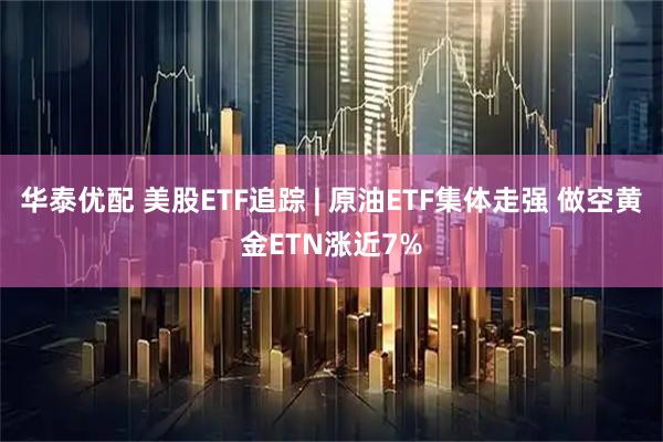 华泰优配 美股ETF追踪 | 原油ETF集体走强 做空黄金ETN涨近7%