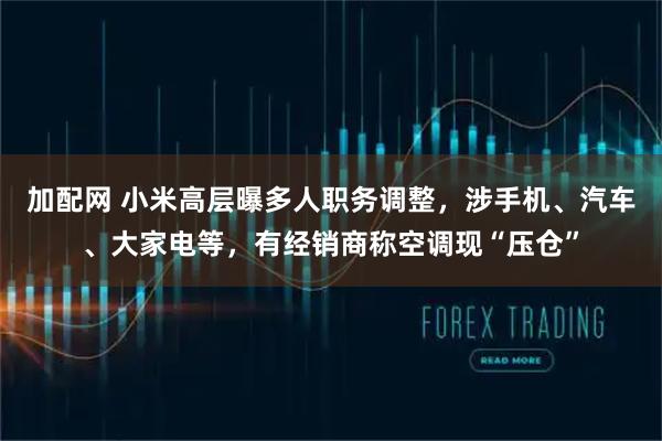 加配网 小米高层曝多人职务调整，涉手机、汽车、大家电等，有经销商称空调现“压仓”