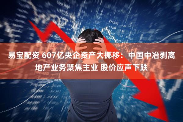易宝配资 607亿央企资产大挪移：中国中冶剥离地产业务聚焦主业 股价应声下跌